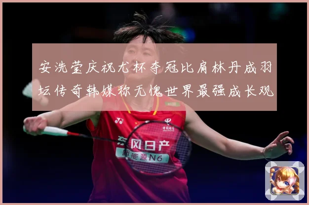 安洗莹庆祝尤杯夺冠比肩林丹成羽坛传奇韩媒称无愧世界最强成长观察-深度解析