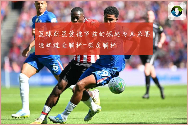篮球新星爱德华兹的崛起与未来赛场辉煌全解析-深度解析