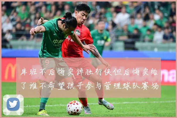 库班不后悔卖掉独行侠但后悔卖给了谁不希望孩子参与管理球队赛场复盘-深度解析