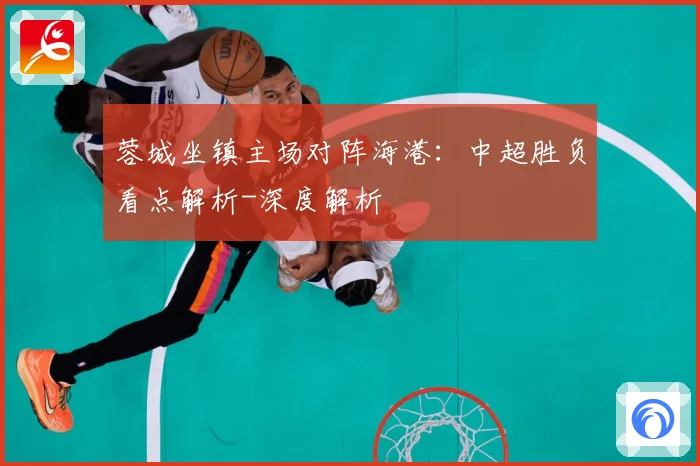 蓉城坐镇主场对阵海港：中超胜负看点解析-深度解析