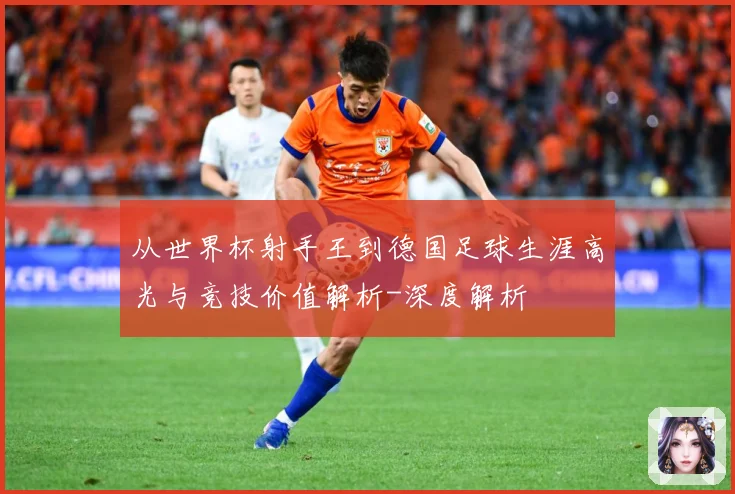 从世界杯射手王到德国足球生涯高光与竞技价值解析-深度解析