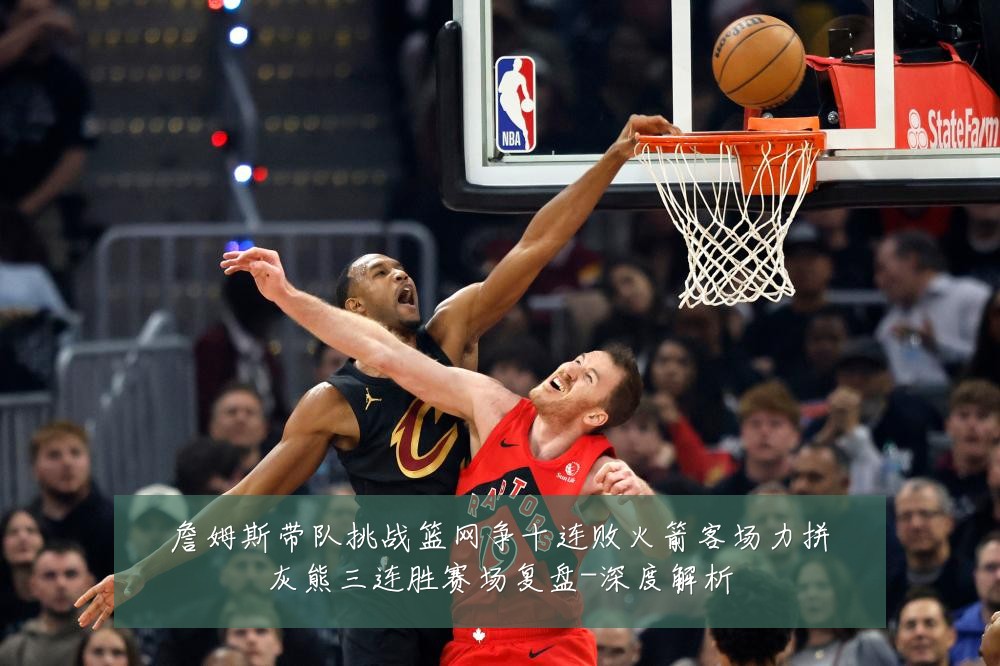 詹姆斯带队挑战篮网争十连败火箭客场力拼灰熊三连胜赛场复盘-深度解析