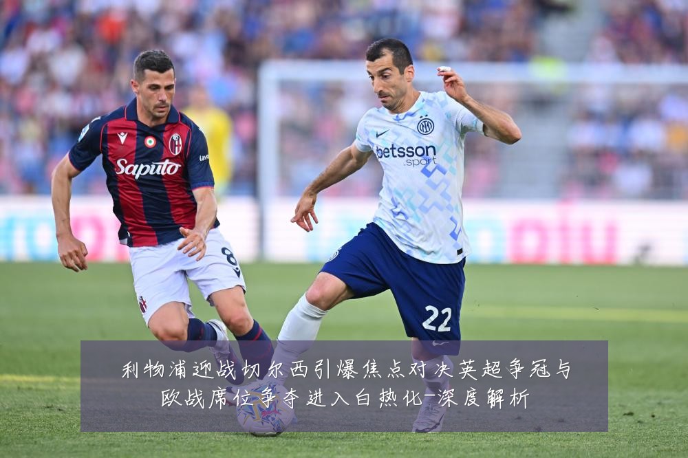 利物浦迎战切尔西引爆焦点对决英超争冠与欧战席位争夺进入白热化-深度解析